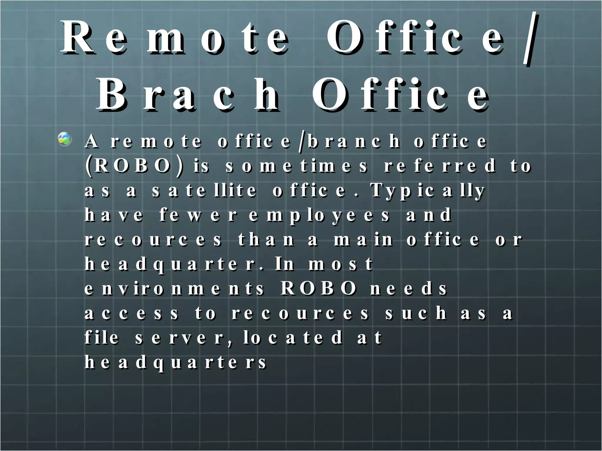 Remote Office/Brach Office A remote office/branch office (ROBO) is sometimes referred to as a satellite office. Typically have fewer employees and recources than a main office or headquarter. In most environments ROBO needs access to recources such as a file server, located at headquarters 