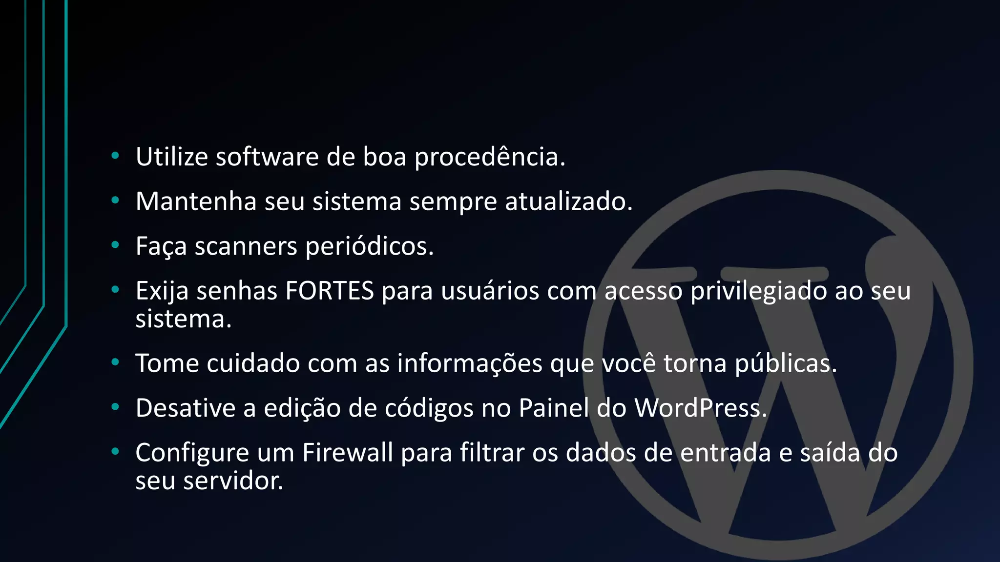 • Utilize software de boa procedência.
• Mantenha seu sistema sempre atualizado.
• Faça scanners periódicos.
• Exija senhas FORTES para usuários com acesso privilegiado ao seu
sistema.
• Tome cuidado com as informações que você torna públicas.
• Desative a edição de códigos no Painel do WordPress.
• Configure um Firewall para filtrar os dados de entrada e saída do
seu servidor.
 