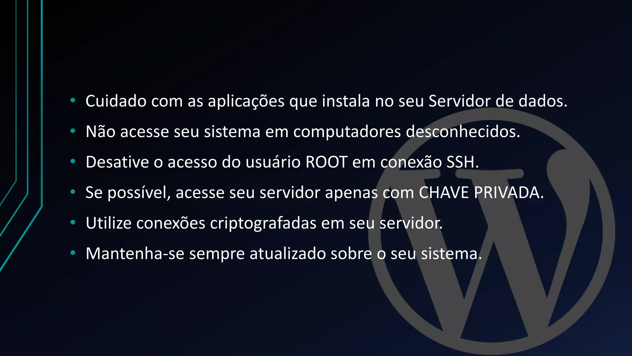 • Cuidado com as aplicações que instala no seu Servidor de dados.
• Não acesse seu sistema em computadores desconhecidos.
• Desative o acesso do usuário ROOT em conexão SSH.
• Se possível, acesse seu servidor apenas com CHAVE PRIVADA.
• Utilize conexões criptografadas em seu servidor.
• Mantenha-se sempre atualizado sobre o seu sistema.
 