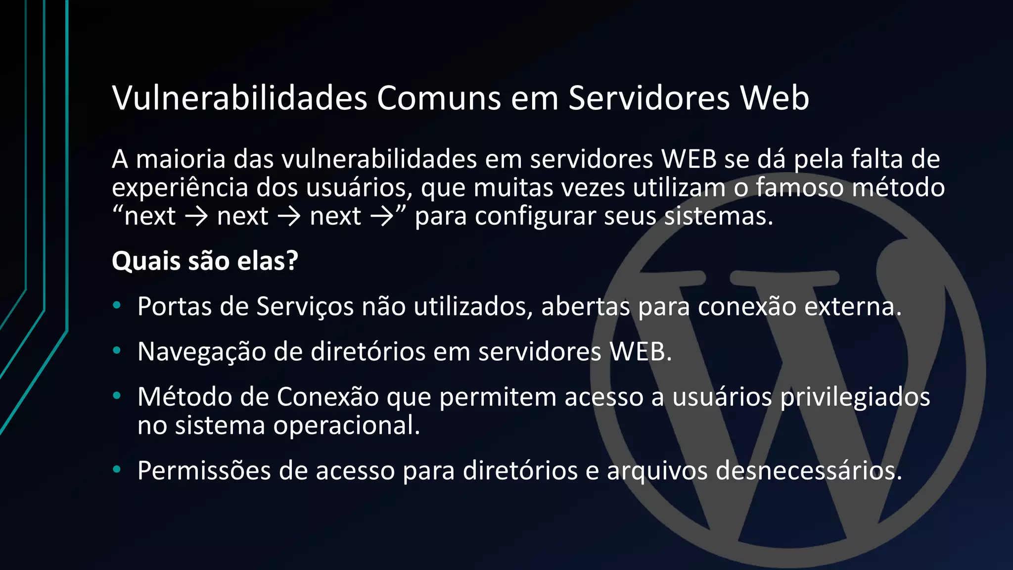 Vulnerabilidades Comuns em Servidores Web
A maioria das vulnerabilidades em servidores WEB se dá pela falta de
experiência dos usuários, que muitas vezes utilizam o famoso método
“next → next → next →” para configurar seus sistemas.
Quais são elas?
• Portas de Serviços não utilizados, abertas para conexão externa.
• Navegação de diretórios em servidores WEB.
• Método de Conexão que permitem acesso a usuários privilegiados
no sistema operacional.
• Permissões de acesso para diretórios e arquivos desnecessários.
 