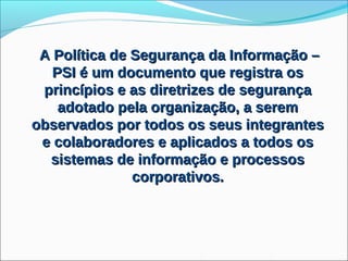 A Política de Segurança da Informação –
   PSI é um documento que registra os
 princípios e as diretrizes de segurança
    adotado pela organização, a serem
observados por todos os seus integrantes
 e colaboradores e aplicados a todos os
  sistemas de informação e processos
               corporativos.
 