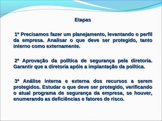 Etapas

 1º Precisamos fazer um planejamento, levantando o perfil
da empresa. Analisar o que deve ser protegido, tanto
interno como externamente.

2º Aprovação da política de segurança pela diretoria.
Garantir que a diretoria apóie a implantação da política.

3º Análise interna e externa dos recursos a serem
protegidos. Estudar o que deve ser protegido, verificando
o atual programa de segurança da empresa, se houver,
enumerando as deficiências e fatores de risco.
 