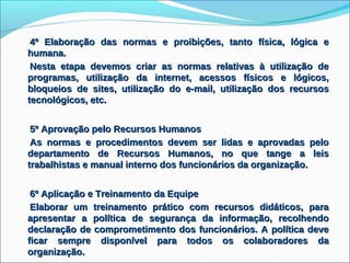 4º Elaboração das normas e proibições, tanto física, lógica e
humana.
 Nesta etapa devemos criar as normas relativas à utilização de
programas, utilização da internet, acessos físicos e lógicos,
bloqueios de sites, utilização do e-mail, utilização dos recursos
tecnológicos, etc.


 5º Aprovação pelo Recursos Humanos
 As normas e procedimentos devem ser lidas e aprovadas pelo
departamento de Recursos Humanos, no que tange a leis
trabalhistas e manual interno dos funcionários da organização.


 6º Aplicação e Treinamento da Equipe
 Elaborar um treinamento prático com recursos didáticos, para
apresentar a política de segurança da informação, recolhendo
declaração de comprometimento dos funcionários. A política deve
ficar sempre disponível para todos os colaboradores da
organização.
 
