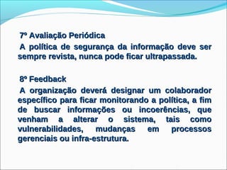7º Avaliação Periódica
A política de segurança da informação deve ser
sempre revista, nunca pode ficar ultrapassada.

8º Feedback
A organização deverá designar um colaborador
específico para ficar monitorando a política, a fim
de buscar informações ou incoerências, que
venham a alterar o sistema, tais como
vulnerabilidades,    mudanças    em    processos
gerenciais ou infra-estrutura.
 