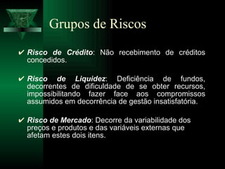 Grupos de Riscos Risco de Crédito : Não recebimento de créditos concedidos. Risco de Liquidez : Deficiência de fundos, decorrentes de dificuldade de se obter recursos, impossibilitando fazer face aos compromissos assumidos em decorrência de gestão insatisfatória. Risco de Mercado : Decorre da variabilidade dos preços e produtos e das variáveis externas que afetam estes dois itens.  