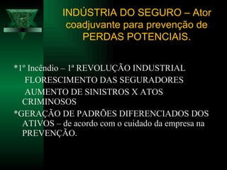 *1º Incêndio – 1ª REVOLUÇÃO INDUSTRIAL  FLORESCIMENTO DAS SEGURADORES AUMENTO DE SINISTROS X ATOS  CRIMINOSOS *GERAÇÃO DE PADRÕES DIFERENCIADOS DOS ATIVOS – de acordo com o cuidado da empresa na PREVENÇÃO. INDÚSTRIA DO SEGURO – Ator coadjuvante para prevenção de PERDAS POTENCIAIS. 