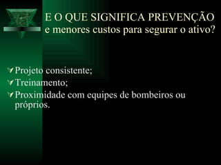 E O QUE SIGNIFICA PREVENÇÃO e menores custos para segurar o ativo? Projeto consistente; Treinamento; Proximidade com equipes de bombeiros ou próprios. 