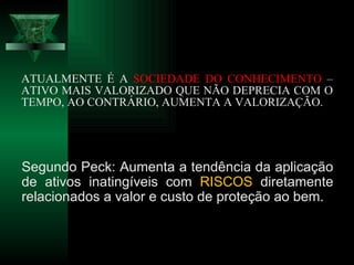 ATUALMENTE É A  SOCIEDADE DO CONHECIMENTO  – ATIVO MAIS VALORIZADO QUE NÃO DEPRECIA COM O TEMPO, AO CONTRÁRIO, AUMENTA A VALORIZAÇÃO. Segundo Peck: Aumenta a tendência da aplicação de ativos inatingíveis com  RISCOS  diretamente relacionados a valor e custo de proteção ao bem. 