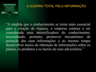 “ A medida que o conhecimento se torna mais essencial para a criação de riqueza, a empresa começa a ser considerada uma intensificadora do conhecimento, necessitando, portanto, promover mecanismos de proteção das suas informações e ao mesmo tempo desenvolver meios de obtenção de informações sobre os planos, os produtos e os lucros de seus adversários.” A GUERRA TOTAL PELA INFORMAÇÃO 