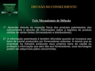 DIFUSÃO DO CONHECIMENTO Três Mecanismos de Difusão 1º. Aprender através da inspeção física dos produtos patenteados dos concorrentes e através de informações sobre a logística do produto obtidas de várias fontes (fornecedores e distribuidores).  2º. A informação patenteada é também difundida quando se incorpora aos bens de capital produzidos por fornecedores externos. A menos que as empresas na indústria produzam seus próprios bens de capital ou protejam a informação que eles dão aos fornecedores, suas tecnologias podem ser adquiríveis pelos concorrentes. 