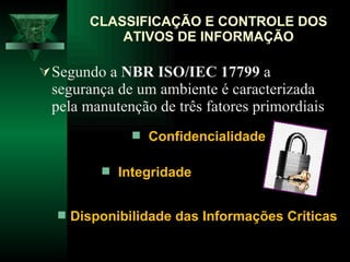 Segundo a  NBR ISO/IEC 17799  a segurança de um ambiente é caracterizada pela manutenção de três fatores primordiais CLASSIFICAÇÃO E CONTROLE DOS ATIVOS DE INFORMAÇÃO Confidencialidade Integridade Disponibilidade das Informações Críticas   