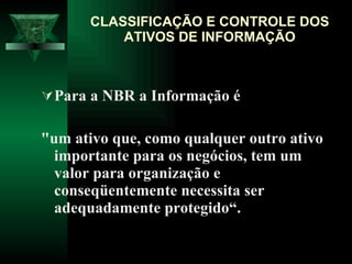 Para a NBR a Informação é  "um ativo que, como qualquer outro ativo importante para os negócios, tem um valor para organização e conseqüentemente necessita ser adequadamente protegido“. CLASSIFICAÇÃO E CONTROLE DOS ATIVOS DE INFORMAÇÃO 