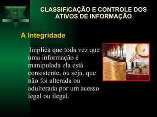 Implica que toda vez que uma informação é manipulada ela está consistente, ou seja, que não foi alterada ou adulterada por um acesso legal ou ilegal.  CLASSIFICAÇÃO E CONTROLE DOS ATIVOS DE INFORMAÇÃO A Integridade   