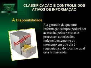 É a garantia de que uma informação sempre poderá ser acessada, pelas pessoas e processos autorizados, independentemente do momento em que ela é requisitada e do local no qual está armazenada  CLASSIFICAÇÃO E CONTROLE DOS ATIVOS DE INFORMAÇÃO A  Disponibilidade   