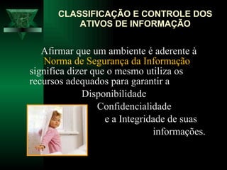   Afirmar que um ambiente é aderente à  Norma de Segurança da Informação  significa dizer que o mesmo utiliza os  recursos adequados para garantir a    Disponibilidade Confidencialidade e a Integridade de suas  informações.  CLASSIFICAÇÃO E CONTROLE DOS ATIVOS DE INFORMAÇÃO 
