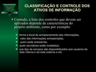 CLASSIFICAÇÃO E CONTROLE DOS ATIVOS DE INFORMAÇÃO Contudo, a lista dos controles que devem ser aplicados depende de características do próprio ambiente, como por exemplo: forma e local de armazenamento das informações, valor das informações armazenadas, quem pode acessá-las,  quais servidores estão instalados,  que tipo de serviços são disponibilizados aos usuários da rede interna e da rede externa e etc.  