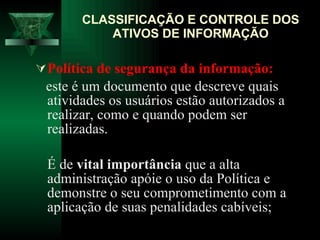 Política de segurança da informação:   este é um documento que descreve quais atividades os usuários estão autorizados a realizar, como e quando podem ser realizadas. É de  vital importância  que a alta administração apóie o uso da Política e demonstre o seu comprometimento com a aplicação de suas penalidades cabíveis;  CLASSIFICAÇÃO E CONTROLE DOS ATIVOS DE INFORMAÇÃO 