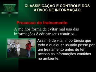 CLASSIFICAÇÃO E CONTROLE DOS ATIVOS DE INFORMAÇÃO A melhor forma de evitar mal uso das informações é educar seus usuários,  Assim é de vital importância que todo e qualquer usuário passe por um treinamento antes de ter acesso as informações contidas no ambiente.  Processo de treinamento 
