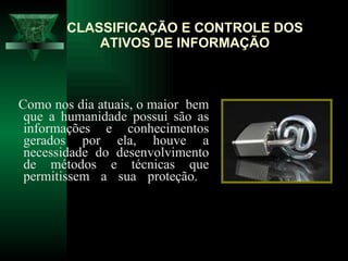 CLASSIFICAÇÃO E CONTROLE DOS ATIVOS DE INFORMAÇÃO Como nos dia atuais, o maior  bem que a humanidade possui são as informações e conhecimentos gerados por ela, houve a necessidade do desenvolvimento de métodos e técnicas que permitissem a sua proteção.  
