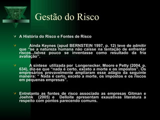 Gestão do Risco A História do Risco e Fontes de Risco Ainda Keynes (apud BERNSTEIN 1997, p. 12) teve de admitir que “se a natureza humana não caísse na tentação de enfrentar riscos...talvez pouco se inventasse como resultado da fria avaliação”.  A síntese  utilizada por  Longenecker, Moore e Petty (2004, p. 634), diz-se que “nada é certo, exceto a morte e os impostos”. Os empresários provavelmente ampliaram esse adágio da seguinte maneira: “ Nada é certo, exceto a morte, os impostos e os riscos em pequenas empresas”.  Entretanto as fontes de risco associado as empresas Gitman e Joehnk  (2005) e  Delloite apresentam exaustivas literatura a respeito com pontos parecendo comuns. 