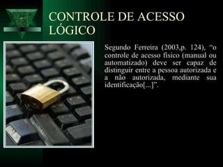 CONTROLE DE ACESSO LÓGICO Segundo Ferreira (2003,p. 124), “o controle de acesso físico (manual ou automatizado) deve ser capaz de distinguir entre a pessoa autorizada e a não autorizada, mediante sua identificação[...]”. 