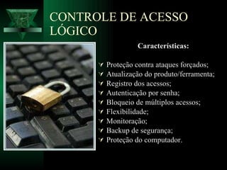 CONTROLE DE ACESSO LÓGICO Características: Proteção contra ataques forçados; Atualização do produto/ferramenta; Registro dos acessos; Autenticação por senha; Bloqueio de múltiplos acessos; Flexibilidade; Monitoração; Backup de segurança; Proteção do computador.   
