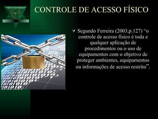 Segundo Ferreira (2003,p.127) “o controle de acesso físico é toda e qualquer aplicação de procedimentos ou o uso de equipamentos com o objetivo de proteger ambientes, equipamentos ou informações de acesso restrito ”. CONTROLE DE ACESSO FÍSICO 
