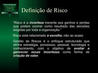 Definição de Risco “ Risco é a  incerteza  inerente aos ganhos e perdas que podem ocorrer como resultado das decisões exigidas por toda a organização.” Risco está relacionado  à escolha , não ao acaso Gestão de Riscos é o enfoque estruturado que alinha estratégia, processos, pessoal, tecnologia e conhecimento, com o objetivo de  avaliar e gerenciar essas incertezas  como forma de  criação de valor . 