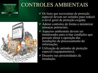 Os itens que necessitam de proteção especial devem ser isolados para reduzir o nível geral de proteção exigida; Adotar controles de forma a minimizar ameaças potenciais; Aspectos ambientais devem ser monitorados para evitar condições que possam afetar a operação das instalações de processamento da informação; Utilização de métodos de proteção especial (equipamentos); Desastre nas proximidades da instalação. CONTROLES AMBIENTAIS 