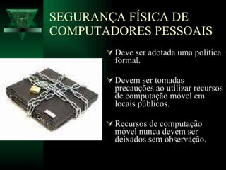 SEGURANÇA FÍSICA DE COMPUTADORES PESSOAIS Deve ser adotada uma política formal. Devem ser tomadas precauções ao utilizar recursos de computação móvel em locais públicos. Recursos de computação móvel nunca devem ser deixados sem observação. 