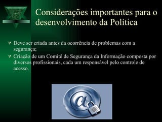 Considerações importantes para o desenvolvimento da Política Deve ser criada antes da ocorrência de problemas com a segurança; Criação de um Comitê de Segurança da Informação composta por diversos profissionais, cada um responsável pelo controle de acesso. 