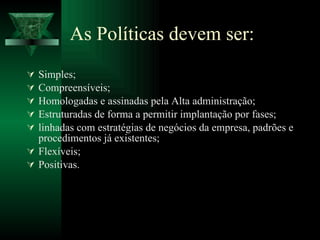 As Políticas devem ser: Simples; Compreensíveis; Homologadas e assinadas pela Alta administração; Estruturadas de forma a permitir implantação por fases; linhadas com estratégias de negócios da empresa, padrões e procedimentos já existentes; Flexíveis; Positivas. 