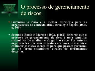 O processo de gerenciamento de riscos Gerenciar o risco é a melhor estratégia para as organizações no contexto atual, Brealey e Myers (2005, p. 309)  Segundo Bodie e Merton (2002, p.262) discorre que o processo de gerenciamento de risco é uma tentativa sistemática de analisar e de gerir o risco. Portanto as organizações precisam de gestores capazes de assumir e conhecer os riscos inerentes para que possam gerenciá-las de forma sistemática através de ferramentas descritas.  