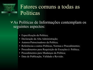 Fatores comuns a todas as Políticas As Políticas de Informações contemplam os seguintes aspectos: Especificação da Política; Declaração da Alta Administração; Autores/Patrocinadores da Política; Referências a outras Políticas, Normas e Procedimentos; Procedimentos para Requisição de Exceções à  Política; Procedimentos para Mudanças da Política; Data de Publicação, Validade e Revisão. 