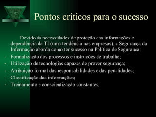 Pontos críticos para o sucesso Devido às necessidades de proteção das informações e dependência da TI (uma tendência nas empresas), a Segurança da Informação aborda como ter sucesso na Política de Segurança: Formalização dos processos e instruções de trabalho; Utilização de tecnologias capazes de prover segurança; Atribuição formal das responsabilidades e das penalidades; Classificação das informações; Treinamento e conscientização constantes. 