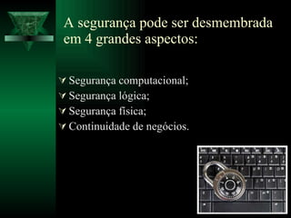 A segurança pode ser desmembrada em 4 grandes aspectos: Segurança computacional; Segurança lógica; Segurança física; Continuidade de negócios. 