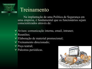 Treinamento Na implantação de uma Política de Segurança em uma empresa, é fundamental que os funcionários sejam conscientizados através de: Avisos: comunicação interna, email, intranet; Reuniões; Elaboração de material promocional; Treinamento direcionado; Peça teatral; Palestras periódicas. 