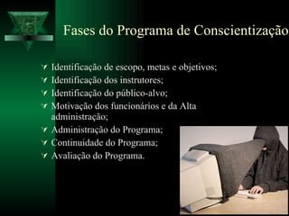 Fases do Programa de Conscientização Identificação de escopo, metas e objetivos; Identificação dos instrutores; Identificação do público-alvo; Motivação dos funcionários e da Alta administração; Administração do Programa; Continuidade do Programa; Avaliação do Programa. 