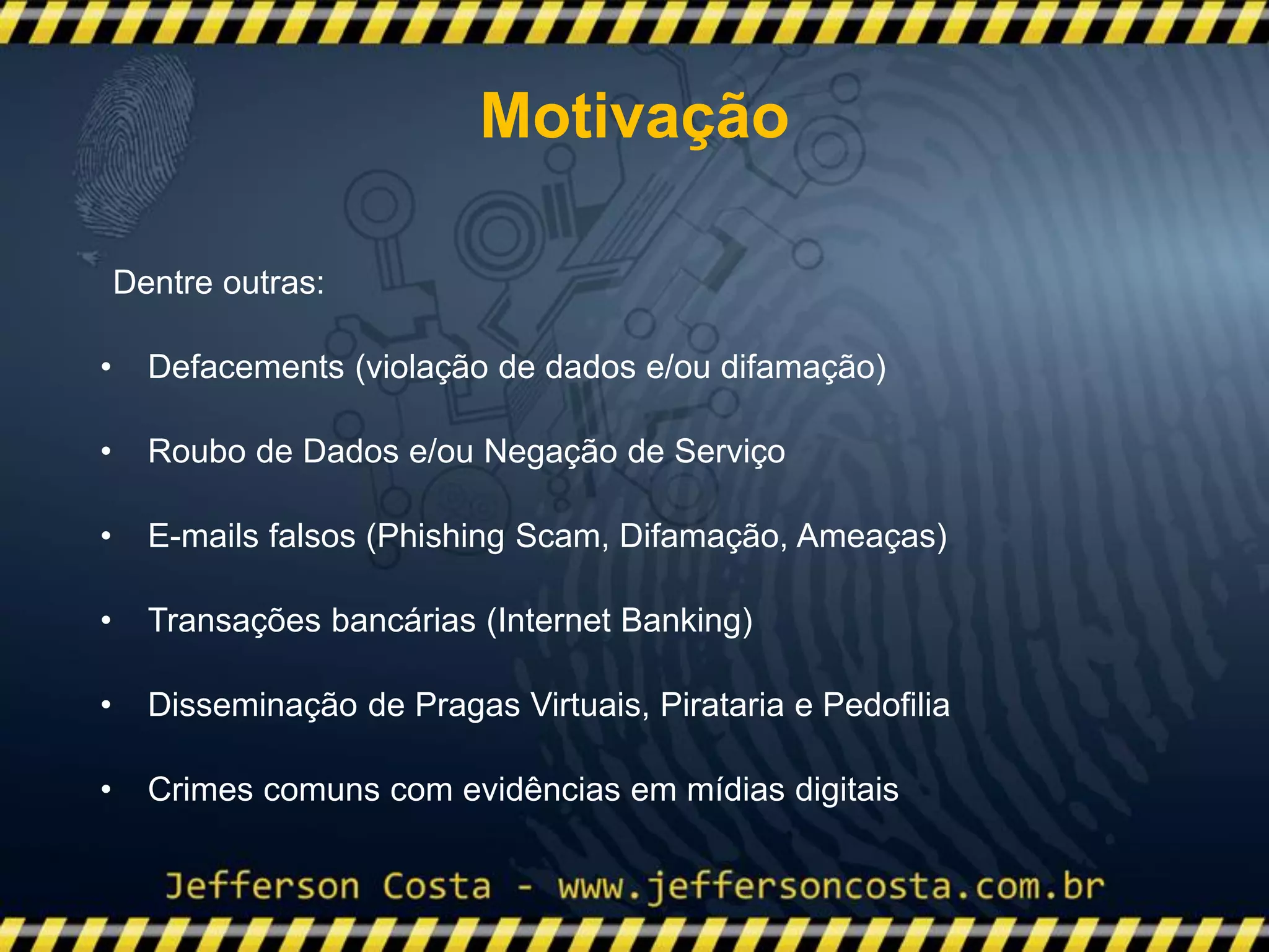 Dentre outras:
• Defacements (violação de dados e/ou difamação)
• Roubo de Dados e/ou Negação de Serviço
• E-mails falsos (Phishing Scam, Difamação, Ameaças)
• Transações bancárias (Internet Banking)
• Disseminação de Pragas Virtuais, Pirataria e Pedofilia
• Crimes comuns com evidências em mídias digitais
Motivação
 