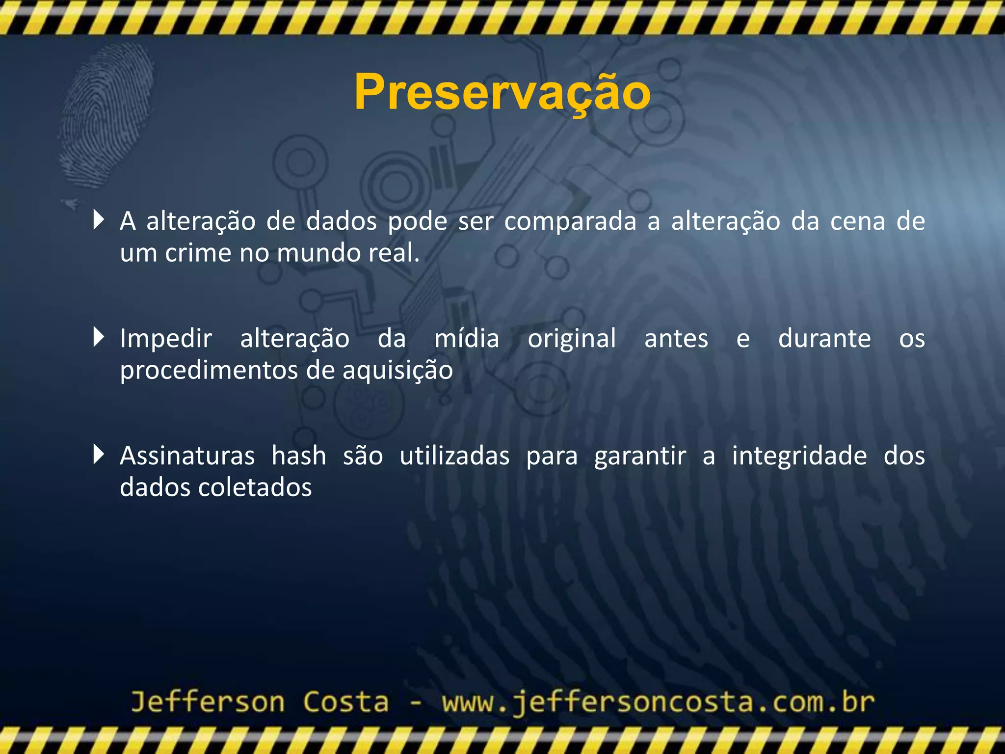  A alteração de dados pode ser comparada a alteração da cena de
um crime no mundo real.
 Impedir alteração da mídia original antes e durante os
procedimentos de aquisição
 Assinaturas hash são utilizadas para garantir a integridade dos
dados coletados
Preservação
 