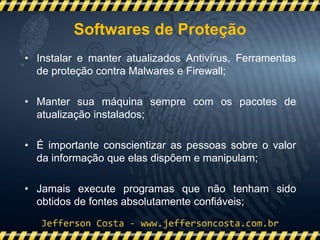 • Instalar e manter atualizados Antivírus, Ferramentas
de proteção contra Malwares e Firewall;
• Manter sua máquina sempre com os pacotes de
atualização instalados;
• É importante conscientizar as pessoas sobre o valor
da informação que elas dispõem e manipulam;
• Jamais execute programas que não tenham sido
obtidos de fontes absolutamente confiáveis;;
Softwares de Proteção
 