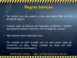 • Ter certeza que seu acesso a rede está sendo feito em um
ambiente seguro;
• Acessar sites de Bancos de máquinas confiáveis e sempre
que possível utilizar o domínio .b.br no lugar do .com.br;
• Não acessar sites maliciosos (xxx);
• Ter cuidado ao abrir e-mails com ou sem anexo (seja de
conhecido ou não). Tomar cuidado ao clicar em links
incorporados as mensagens;
Regras básicas
 