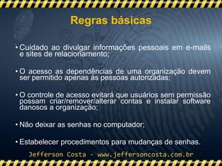 • Cuidado ao divulgar informações pessoais em e-mails
e sites de relacionamento;
• O acesso as dependências de uma organização devem
ser permitido apenas às pessoas autorizadas;
• O controle de acesso evitará que usuários sem permissão
possam criar/remover/alterar contas e instalar software
danosos a organização;
• Não deixar as senhas no computador;
• Estabelecer procedimentos para mudanças de senhas.
Regras básicas
 