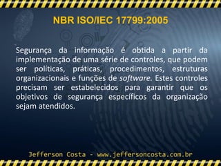 NBR ISO/IEC 17799:2005
Segurança da informação é obtida a partir da
implementação de uma série de controles, que podem
ser políticas, práticas, procedimentos, estruturas
organizacionais e funções de software. Estes controles
precisam ser estabelecidos para garantir que os
objetivos de segurança específicos da organização
sejam atendidos.
 