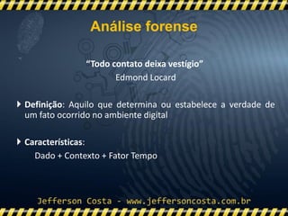 “Todo contato deixa vestígio”
Edmond Locard
 Definição: Aquilo que determina ou estabelece a verdade de
um fato ocorrido no ambiente digital
 Características:
Dado + Contexto + Fator Tempo
Análise forense
 