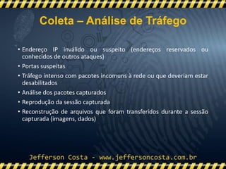• Endereço IP inválido ou suspeito (endereços reservados ou
conhecidos de outros ataques)
• Portas suspeitas
• Tráfego intenso com pacotes incomuns à rede ou que deveriam estar
desabilitados
• Análise dos pacotes capturados
• Reprodução da sessão capturada
• Reconstrução de arquivos que foram transferidos durante a sessão
capturada (imagens, dados)
Coleta – Análise de Tráfego
 