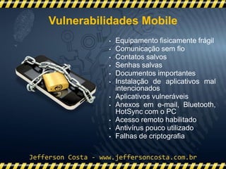 • Equipamento fisicamente frágil
• Comunicação sem fio
• Contatos salvos
• Senhas salvas
• Documentos importantes
• Instalação de aplicativos mal
intencionados
• Aplicativos vulneráveis
• Anexos em e-mail, Bluetooth,
HotSync com o PC
• Acesso remoto habilitado
• Antivírus pouco utilizado
• Falhas de criptografia
Vulnerabilidades Mobile
 