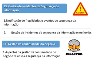 13. Gestão de Incidentes de Segurança da
informação
1.Notificação de fragilidades e eventos de segurança da
informação
2. Gestão de incidentes de segurança da informação e melhorias
14. Gestão de continuidade do negócio
1.Aspectos da gestão da continuidade do
negócio relativos a segurança da informação
 