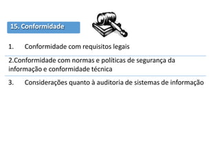 15. Conformidade
1. Conformidade com requisitos legais
2.Conformidade com normas e políticas de segurança da
informação e conformidade técnica
3. Considerações quanto à auditoria de sistemas de informação
 