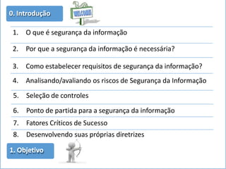 0. Introdução
1. O que é segurança da informação
2. Por que a segurança da informação é necessária?
3. Como estabelecer requisitos de segurança da informação?
4. Analisando/avaliando os riscos de Segurança da Informação
5. Seleção de controles
6. Ponto de partida para a segurança da informação
7. Fatores Críticos de Sucesso
8. Desenvolvendo suas próprias diretrizes
1. Objetivo
 
